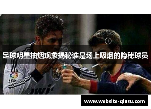足球明星抽烟现象揭秘谁是场上吸烟的隐秘球员