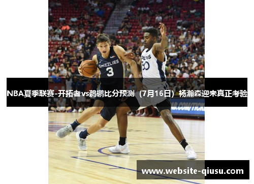 NBA夏季联赛-开拓者vs鹈鹕比分预测（7月16日）杨瀚森迎来真正考验